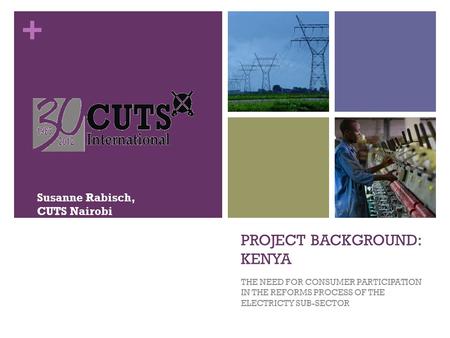 + PROJECT BACKGROUND: KENYA THE NEED FOR CONSUMER PARTICIPATION IN THE REFORMS PROCESS OF THE ELECTRICTY SUB-SECTOR Susanne Rabisch, CUTS Nairobi.