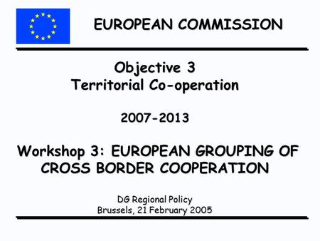 EUROPEAN COMMISSION Objective 3 Territorial Co-operation 2007-2013 Workshop 3: EUROPEAN GROUPING OF CROSS BORDER COOPERATION DG Regional Policy Brussels,