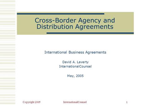 Copyright 2005InternationalCounsel 1 Cross-Border Agency and Distribution Agreements International Business Agreements David A. Laverty InternationalCounsel.