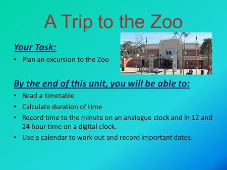 A Trip to the Zoo Your Task: Plan an excursion to the Zoo By the end of this unit, you will be able to: Read a timetable Calculate duration of time Record.