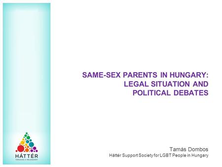 SAME-SEX PARENTS IN HUNGARY: LEGAL SITUATION AND POLITICAL DEBATES Tamás Dombos Háttér Support Society for LGBT People in Hungary.