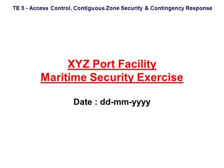 TE 5 - Access Control, Contiguous Zone Security & Contingency Response XYZ Port Facility Maritime Security Exercise Date : dd-mm-yyyy.