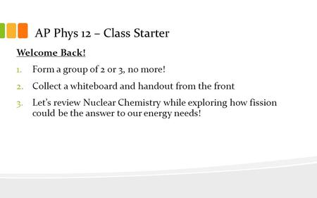AP Phys 12 – Class Starter Welcome Back! 1.Form a group of 2 or 3, no more! 2.Collect a whiteboard and handout from the front 3.Let’s review Nuclear Chemistry.