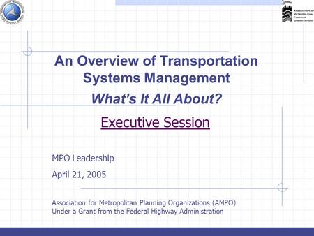 Executive Session MPO Leadership April 21, 2005 Association for Metropolitan Planning Organizations (AMPO) Under a Grant from the Federal Highway Administration.