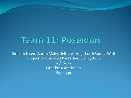 Simeon Eisen, Aaron Maley, Jeff Overweg, Jacob VanderWall Project: Automated Pool Chemical System 10/26/09 Oral Presentation #1 Engr. 339.