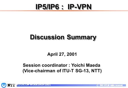 C 2001 NTT, All rights reserved. IP&MEDIACOM WORKSHOP2001 IP5/IP6 : IP-VPN April 27, 2001 Session coordinator : Yoichi Maeda (Vice-chairman of ITU-T SG-13,