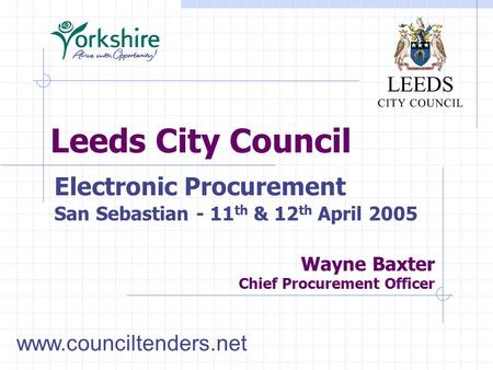 Leeds City Council Wayne Baxter Chief Procurement Officer Electronic Procurement San Sebastian - 11 th & 12 th April 2005 www.counciltenders.net.