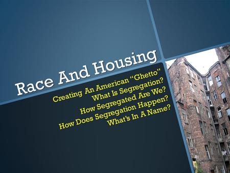 Race And Housing Creating An American “Ghetto” What Is Segregation? How Segregated Are We? How Does Segregation Happen? What’s In A Name?