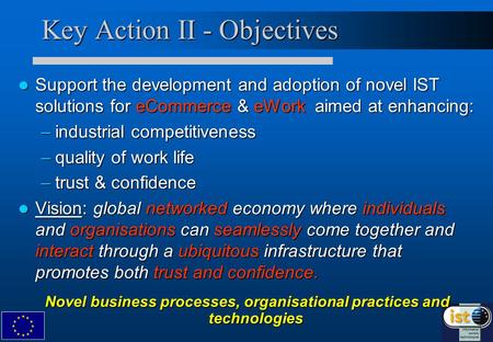 Key Action II - Objectives Support the development and adoption of novel IST solutions for eCommerce & eWork aimed at enhancing: Support the development.