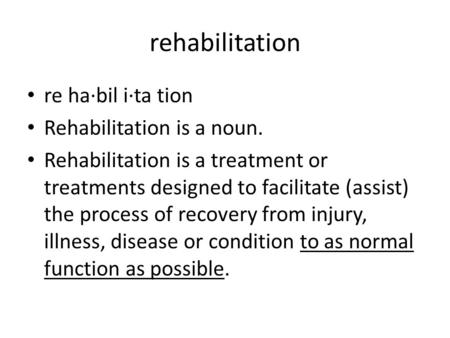 Rehabilitation re ha·bil i·ta tion Rehabilitation is a noun. Rehabilitation is a treatment or treatments designed to facilitate (assist) the process of.