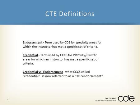 CTE Definitions 1 Endorsement - Term used by CDE for specialty areas for which the instructor has met a specific set of criteria. Credential - Term used.