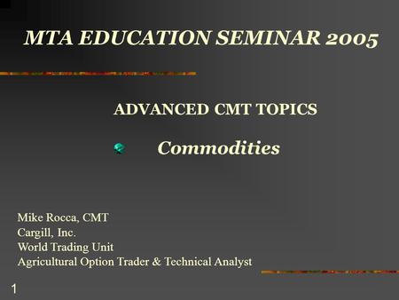 1 MTA EDUCATION SEMINAR 2005 ADVANCED CMT TOPICS Commodities Mike Rocca, CMT Cargill, Inc. World Trading Unit Agricultural Option Trader & Technical Analyst.
