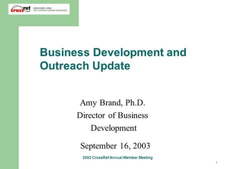 1 2003 CrossRef Annual Member Meeting Business Development and Outreach Update Amy Brand, Ph.D. Director of Business Development September 16, 2003.