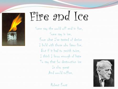 Fire and Ice Some say the world will end in fire, Some say in ice. From what I've tasted of desire I hold with those who favor fire. But if it had to perish.