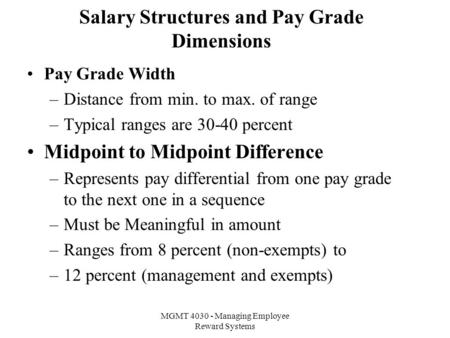MGMT 4030 - Managing Employee Reward Systems Salary Structures and Pay Grade Dimensions Pay Grade Width –Distance from min. to max. of range –Typical ranges.