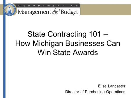 State Contracting 101 – How Michigan Businesses Can Win State Awards Elise Lancaster Director of Purchasing Operations.
