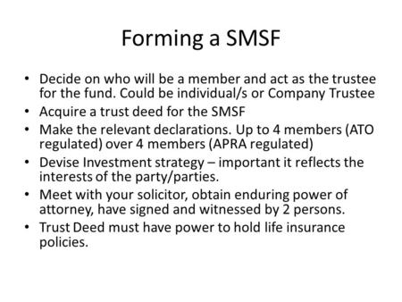 Forming a SMSF Decide on who will be a member and act as the trustee for the fund. Could be individual/s or Company Trustee Acquire a trust deed for the.