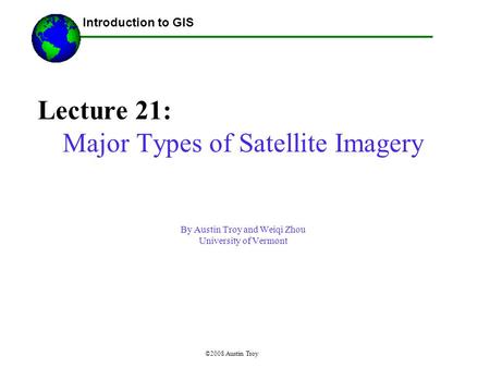 ©2008 Austin Troy Lecture 21: Major Types of Satellite Imagery By Austin Troy and Weiqi Zhou University of Vermont ------Using GIS-- Introduction to GIS.