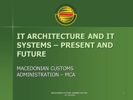 MACEDONIAN CUSTOMS ADMINISTRATION - ICT SECTOR 1 IT ARCHITECTURE AND IT SYSTEMS – PRESENT AND FUTURE MACEDONIAN CUSTOMS ADMINISTRATION – MCA.