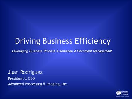 Driving Business Efficiency Juan Rodriguez President & CEO Advanced Processing & Imaging, Inc. Leveraging Business Process Automation & Document Management.