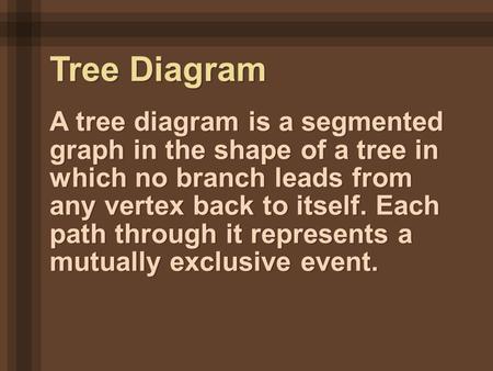 A tree diagram is a segmented graph in the shape of a tree in which no branch leads from any vertex back to itself. Each path through it represents a mutually.