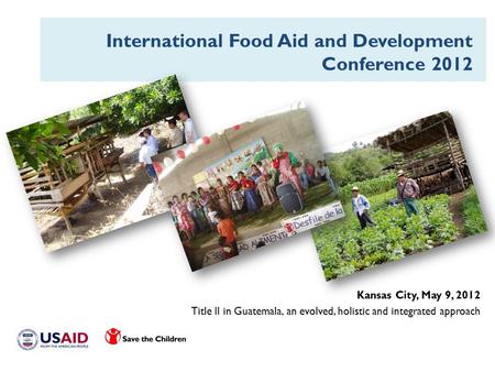 Kansas City, May 9, 2012 Title II in Guatemala, an evolved, holistic and integrated approach International Food Aid and Development Conference 2012.