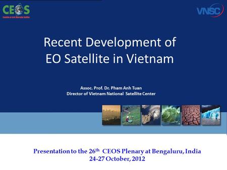Presentation to the 26 th CEOS Plenary at Bengaluru, India 24-27 October, 2012 Recent Development of EO Satellite in Vietnam Assoc. Prof. Dr. Pham Anh.