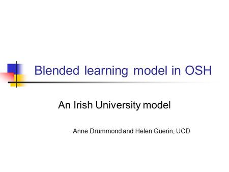 Blended learning model in OSH An Irish University model Anne Drummond and Helen Guerin, UCD.