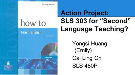 Action Project: SLS 303 for “Second” Language Teaching? Yongsi Huang (Emily) Cai Ling Chi SLS 480P.
