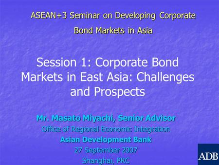 ASEAN+3 Seminar on Developing Corporate Bond Markets in Asia Mr. Masato Miyachi, Senior Advisor Office of Regional Economic Integration Asian Development.