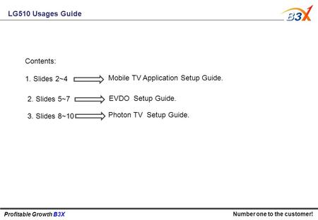 Profitable Growth B3X Number one to the customer! LG510 Usages Guide Contents: 1. Slides 2~4 Mobile TV Application Setup Guide. 2. Slides 5~7 EVDO Setup.