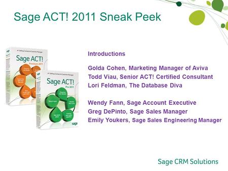 Sage ACT! 2011 Sneak Peek Introductions Golda Cohen, Marketing Manager of Aviva Todd Viau, Senior ACT! Certified Consultant Lori Feldman, The Database.
