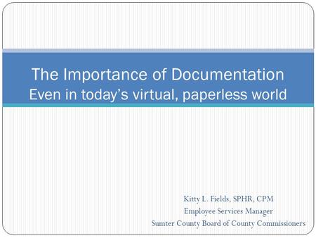 Kitty L. Fields, SPHR, CPM Employee Services Manager Sumter County Board of County Commissioners The Importance of Documentation Even in today’s virtual,