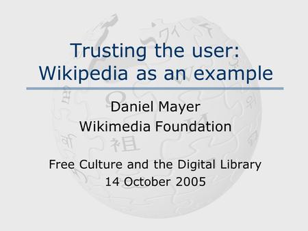 Trusting the user: Wikipedia as an example Daniel Mayer Wikimedia Foundation Free Culture and the Digital Library 14 October 2005.