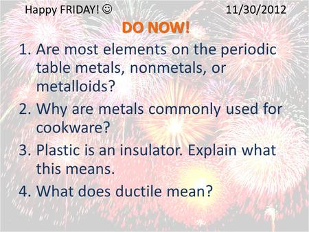 DO NOW! Happy FRIDAY! 11/30/2012 DO NOW! 1.Are most elements on the periodic table metals, nonmetals, or metalloids? 2.Why are metals commonly used for.