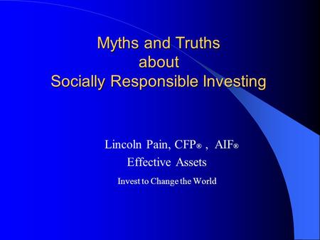 Myths and Truths about Socially Responsible Investing Lincoln Pain, CFP ®, AIF ® Effective Assets Invest to Change the World.
