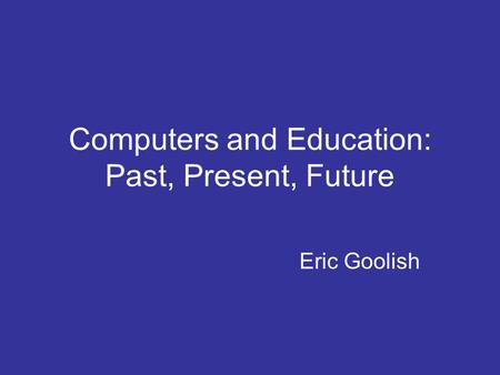 Computers and Education: Past, Present, Future Eric Goolish.