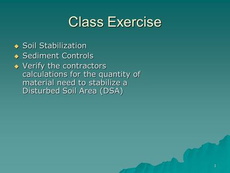 1 Class Exercise  Soil Stabilization  Sediment Controls  Verify the contractors calculations for the quantity of material need to stabilize a Disturbed.