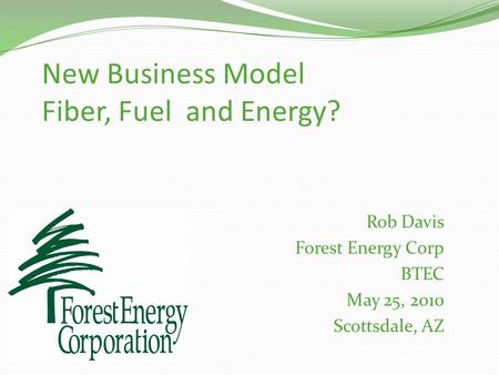 New Business Model Fiber, Fuel and Energy? Rob Davis Forest Energy Corp BTEC May 25, 2010 Scottsdale, AZ.