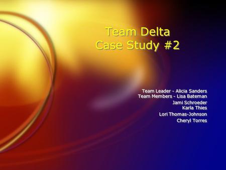 Team Delta Case Study #2 Team Leader - Alicia Sanders Team Members - Lisa Bateman Jami Schroeder Karla Thies Lori Thomas-Johnson Cheryl Torres Team Leader.