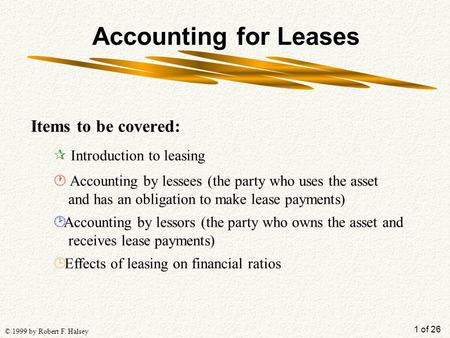 1 of 26 © 1999 by Robert F. Halsey Accounting for Leases Items to be covered: ¶ Introduction to leasing · Accounting by lessees (the party who uses the.