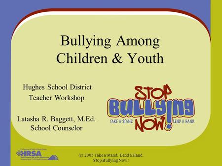(c) 2005 Take a Stand. Lend a Hand. Stop Bullying Now! Bullying Among Children & Youth Hughes School District Teacher Workshop Latasha R. Baggett, M.Ed.