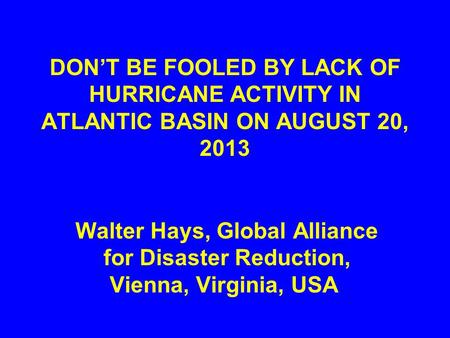 DON’T BE FOOLED BY LACK OF HURRICANE ACTIVITY IN ATLANTIC BASIN ON AUGUST 20, 2013 Walter Hays, Global Alliance for Disaster Reduction, Vienna, Virginia,