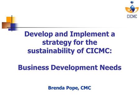 Sustainability of CICMC – June 30, 2010 Develop and Implement a strategy for the sustainability of CICMC: Business Development Needs Brenda Pope, CMC.