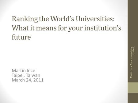 Ranking the World’s Universities: What it means for your institution’s future Martin Ince Taipei, Taiwan March 24, 2011 Martin Ince Communications Limited.