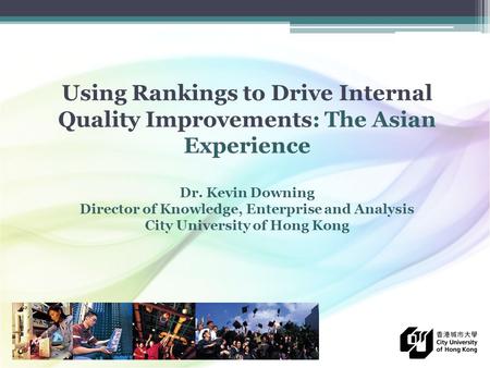 Using Rankings to Drive Internal Quality Improvements: The Asian Experience Dr. Kevin Downing Director of Knowledge, Enterprise and Analysis City University.