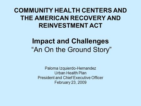 COMMUNITY HEALTH CENTERS AND THE AMERICAN RECOVERY AND REINVESTMENT ACT Impact and Challenges “An On the Ground Story” Paloma Izquierdo-Hernandez Urban.