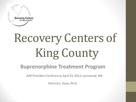 Recovery Centers of King County Buprenorphine Treatment Program AAP Providers Conference, April 19, 2013, Lynnwood, WA Patricia C. Knox, Ph.D.