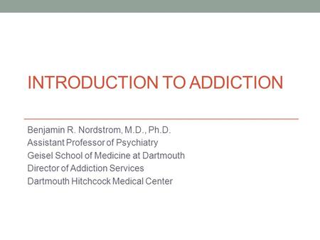 INTRODUCTION TO ADDICTION Benjamin R. Nordstrom, M.D., Ph.D. Assistant Professor of Psychiatry Geisel School of Medicine at Dartmouth Director of Addiction.