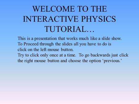 WELCOME TO THE INTERACTIVE PHYSICS TUTORIAL… This is a presentation that works much like a slide show. To Proceed through the slides all you have to do.